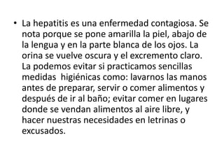 • La hepatitis es una enfermedad contagiosa. Se
  nota porque se pone amarilla la piel, abajo de
  la lengua y en la parte blanca de los ojos. La
  orina se vuelve oscura y el excremento claro.
  La podemos evitar si practicamos sencillas
  medidas higiénicas como: lavarnos las manos
  antes de preparar, servir o comer alimentos y
  después de ir al baño; evitar comer en lugares
  donde se vendan alimentos al aire libre, y
  hacer nuestras necesidades en letrinas o
  excusados.
 