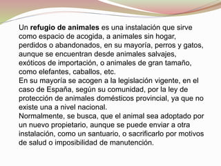 Un refugio de animales es una instalación que sirve
como espacio de acogida, a animales sin hogar,
perdidos o abandonados, en su mayoría, perros y gatos,
aunque se encuentran desde animales salvajes,
exóticos de importación, o animales de gran tamaño,
como elefantes, caballos, etc.
En su mayoría se acogen a la legislación vigente, en el
caso de España, según su comunidad, por la ley de
protección de animales domésticos provincial, ya que no
existe una a nivel nacional.
Normalmente, se busca, que el animal sea adoptado por
un nuevo propietario, aunque se puede enviar a otra
instalación, como un santuario, o sacrificarlo por motivos
de salud o imposibilidad de manutención.
 