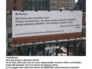 “ HolaSteven.  Será que tengo tu atención ahora?  Yo se todo sobre ella, sos un sucio, despreciable, inmoral, infiel y mal dotado.  Todo está grabado. De tu (en breve ex) esposa, Emily.  p.s.Yo pagué este cartel con dinero de NUESTRA cuenta bancaria conjunta "  