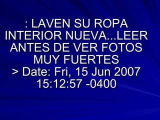 : LAVEN SU ROPA INTERIOR NUEVA...LEER ANTES DE VER FOTOS MUY FUERTES > Date: Fri, 15 Jun 2007 15:12:57 -0400 