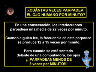 En una conversación, los interlocutores  parpadean una media de 22 veces por minuto. Cuando alguien lee, la frecuencia de este parpadeo  se produce 12 a 15 veces por minuto. Pero cuando se está sentado  delante de una computadora, los ojos  ¡¡¡PARPADEAN MENOS DE 5 veces por MINUTO!!!   ¿CUÁNTAS VECES PARPADEA  EL OJO HUMANO POR MINUTO? 