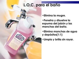 Elimina la mugre. Penetra y disuelve la espuma del jabón y las manchas del baño. Elimina manchas de agua y depósitos(1:1) Limpia y brilla sin rayar. L.O.C. para el baño 