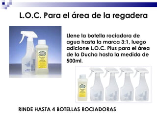 Llene la botella rociadora de agua hasta la marca 3:1, luego adicione L.O.C. Plus para el área de la Ducha hasta la medida de 500ml. RINDE HASTA 4 BOTELLAS ROCIADORAS L.O.C. Para el área de la regadera 