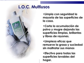 Limpia con seguridad la mayoría de las superficies de la casa. Corta la acumulación de polvo y mugre dejando las superficies limpias, brillantes y libres de rayones. Limpieza eficaz que remueve la grasa y suciedad sin maltratar sus manos Efectivo para todas las superficies lavables del hogar. L.O.C. Multiusos 