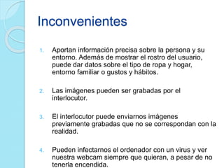 Inconvenientes
1. Aportan información precisa sobre la persona y su
entorno. Además de mostrar el rostro del usuario,
puede dar datos sobre el tipo de ropa y hogar,
entorno familiar o gustos y hábitos.
2. Las imágenes pueden ser grabadas por el
interlocutor.
3. El interlocutor puede enviarnos imágenes
previamente grabadas que no se correspondan con la
realidad.
4. Pueden infectarnos el ordenador con un virus y ver
nuestra webcam siempre que quieran, a pesar de no
tenerla encendida.
 