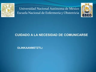 Universidad Nacional Autónoma de México
 Escuela Nacional de Enfermería y Obstetricia




CUIDADO A LA NECESIDAD DE COMUNICARSE


 OLINKAANMETZTLI
 