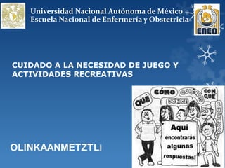 Universidad Nacional Autónoma de México
   Escuela Nacional de Enfermería y Obstetricia




CUIDADO A LA NECESIDAD DE JUEGO Y
ACTIVIDADES RECREATIVAS
 