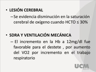 • LESIÓN CEREBRAL
–Se evidencia disminución en la saturación
cerebral de oxígeno cuando HCTO ≤ 30%
• SDRA Y VENTILACIÓN MECÁNICA
– El incremento en la Hb a 12mg/dl fue
favorable para el destete , por aumento
del VO2 por incremento en el trabajo
respiratorio
 