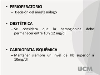 • PERIOPERATORIO
– Decisión del anestesiólogo
• OBSTÉTRICA
– Se considera que la hemoglobina debe
permanecer entre 10 y 12 mg/dl
• CARDIOPATIA ISQUÉMICA
– Mantener siempre un invel de Hb superior a
10mg/dl
 