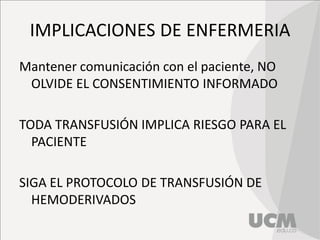 IMPLICACIONES DE ENFERMERIA
Mantener comunicación con el paciente, NO
OLVIDE EL CONSENTIMIENTO INFORMADO
TODA TRANSFUSIÓN IMPLICA RIESGO PARA EL
PACIENTE
SIGA EL PROTOCOLO DE TRANSFUSIÓN DE
HEMODERIVADOS
 