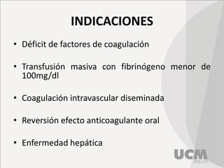 INDICACIONES
• Déficit de factores de coagulación
• Transfusión masiva con fibrinógeno menor de
100mg/dl
• Coagulación intravascular diseminada
• Reversión efecto anticoagulante oral
• Enfermedad hepática
 