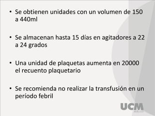 • Se obtienen unidades con un volumen de 150
a 440ml
• Se almacenan hasta 15 días en agitadores a 22
a 24 grados
• Una unidad de plaquetas aumenta en 20000
el recuento plaquetario
• Se recomienda no realizar la transfusión en un
período febril
 