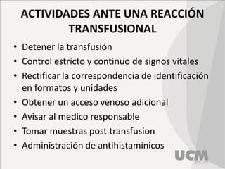 ACTIVIDADES ANTE UNA REACCIÓN
TRANSFUSIONAL
• Detener la transfusión
• Control estricto y continuo de signos vitales
• Rectificar la correspondencia de identificación
en formatos y unidades
• Obtener un acceso venoso adicional
• Avisar al medico responsable
• Tomar muestras post transfusion
• Administración de antihistamínicos
 
