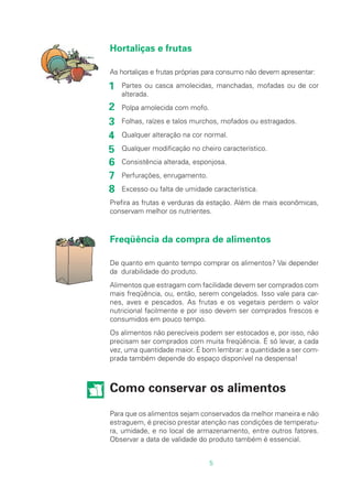 5
Hortaliças e frutas
As hortaliças e frutas próprias para consumo não devem apresentar:
Partes ou casca amolecidas, manchadas, mofadas ou de cor
alterada.
Polpa amolecida com mofo.
Folhas, raízes e talos murchos, mofados ou estragados.
Qualquer alteração na cor normal.
Qualquer modificação no cheiro característico.
Consistência alterada, esponjosa.
Perfurações, enrugamento.
Excesso ou falta de umidade característica.
Prefira as frutas e verduras da estação. Além de mais econômicas,
conservam melhor os nutrientes.
Freqüência da compra de alimentos
De quanto em quanto tempo comprar os alimentos? Vai depender
da durabilidade do produto.
Alimentos que estragam com facilidade devem ser comprados com
mais freqüência, ou, então, serem congelados. Isso vale para car-
nes, aves e pescados. As frutas e os vegetais perdem o valor
nutricional facilmente e por isso devem ser comprados frescos e
consumidos em pouco tempo.
Os alimentos não perecíveis podem ser estocados e, por isso, não
precisam ser comprados com muita freqüência. É só levar, a cada
vez, uma quantidade maior. É bom lembrar: a quantidade a ser com-
prada também depende do espaço disponível na despensa!
Como conservar os alimentos
Para que os alimentos sejam conservados da melhor maneira e não
estraguem, é preciso prestar atenção nas condições de temperatu-
ra, umidade, e no local de armazenamento, entre outros fatores.
Observar a data de validade do produto também é essencial.
1
2
3
4
5
6
7
8
 