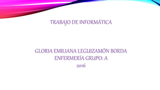 TRABAJO DE INFORMÁTICA
GLORIA EMILIANA LEGUIZAMÓN BORDA
ENFERMERÍA GRUPO: A
2016
 