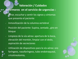 Valoración / Cuidados
enfermeros en el servicio de urgencias :
 Mirar, escuchar y sentir los signos y síntomas
que presenta el paciente
 Inmovilización de la columna vertebral
 Posición del paciente: Supina, sentada , giro en
bloque
 Limpieza de la vía aérea: apertura de la boca,
elevación del mentón, limpiar con el dedo,
aspiración de secreciones
 Utilización de dispositivos para la vía aérea: oro
faríngeos, nasofaríngeos, tubo endotraqueal,
cricotireotomia,
 