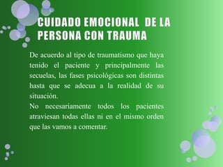De acuerdo al tipo de traumatismo que haya
tenido el paciente y principalmente las
secuelas, las fases psicológicas son distintas
hasta que se adecua a la realidad de su
situación.
No necesariamente todos los pacientes
atraviesan todas ellas ni en el mismo orden
que las vamos a comentar.
 