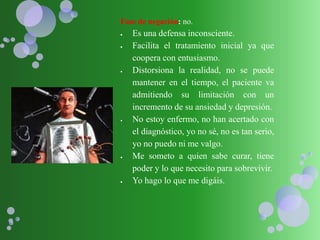 Fase de negación: no.
 Es una defensa inconsciente.
 Facilita el tratamiento inicial ya que
coopera con entusiasmo.
 Distorsiona la realidad, no se puede
mantener en el tiempo, el paciente va
admitiendo su limitación con un
incremento de su ansiedad y depresión.
 No estoy enfermo, no han acertado con
el diagnóstico, yo no sé, no es tan serio,
yo no puedo ni me valgo.
 Me someto a quien sabe curar, tiene
poder y lo que necesito para sobrevivir.
 Yo hago lo que me digáis.
 