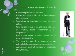 Fase de protesta (cólera, agresividad): tú tienes la
culpa.
 Captación parcial de la realidad.
 Escasa tolerancia y falta de colaboración con
el tratamiento.
 Sentimiento de injusticia, ¿por qué yo?, gran
cólera.
 Gran peligro de que al paciente se le catalogue
de colérico, hostil, contrariante y no
cooperativo.
 Pasada esta etapa, excesivo interés en la
rehabilitación física.
 Tú tienes la culpa de no curarme, tú has
defraudado las esperanzas que he puesto en ti.
 Agresividad hacia el médico, la enfermera,
Dios, familia,...
 
