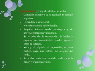 Fase depresiva: yo soy el culpable, se acabó.
 Captación subjetiva de la realidad en sentido
negativo.
 Dependencia emocional.
 No colabora en la rehabilitación.
 Requiere intensa ayuda psicológica y de
apoyo, compresión y paciencia.
 Se le debe dar la oportunidad de hablar y
expresar sus sentimientos, pueden aparecer
ideas de suicidio.
 Yo soy el culpable, el responsable, es justo
castigo, pago mis culpas, me resigno, me
rindo.
 Se acabó, nada tiene sentido, nada valió la
pena y yo tampoco valgo.
 