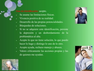 Fase de identificación: acepto.
 Se asume las limitaciones físicas.
 Vivencia positiva de su realidad.
 Desarrollo de las propias potencialidades.
 Búsquedas de soluciones.
 Si no se adquiere esta identificación, persiste
la depresión y un desbordamiento de la
problemática al alta.
 Acepto lo que no tiene solución, lo que puedo
hacer lo hago y distingo lo uno de lo otro.
 Acepto ayuda, rechazo manejo y abusos.
 Valoro críticamente las acciones propias y las
de quienes me ayudan.
 