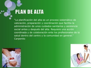 “La planificación del alta es un proceso sistemático de
valoración, preparación y coordinación que facilita la
administración de unos cuidados sanitarios y asistencia
social antes y después del alta. Requiere una acción
coordinada y de colaboración ente los profesionales de la
salud dentro del centro y la comunidad en general.”
Carpenito
 