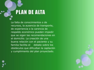La falta de conocimientos o de
recursos, la ausencia de transporte,
de experiencia o la carencia de
respaldo económico pueden impedir
que se sigan las recomendaciones en
el domicilio. La creación de una
buena relación con el paciente y su
familia facilita el debate sobre los
obstáculos que dificultan la captación
y cumplimiento del plan proyectado.
 