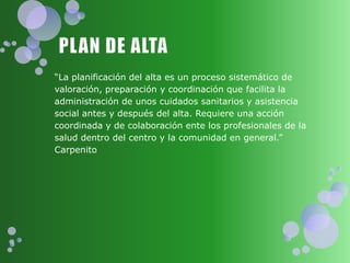 “La planificación del alta es un proceso sistemático de
valoración, preparación y coordinación que facilita la
administración de unos cuidados sanitarios y asistencia
social antes y después del alta. Requiere una acción
coordinada y de colaboración ente los profesionales de la
salud dentro del centro y la comunidad en general.”
Carpenito
 