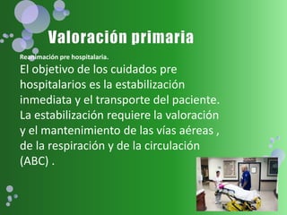 Reanimación pre hospitalaria.
El objetivo de los cuidados pre
hospitalarios es la estabilización
inmediata y el transporte del paciente.
La estabilización requiere la valoración
y el mantenimiento de las vías aéreas ,
de la respiración y de la circulación
(ABC) .
 