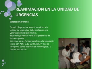 Valoración primaria
Cuando llega un paciente traumático a la
unidad de urgencias, debe realizarse una
valoración inicial del mismo .
Esto incluye valorar y tratar la presencia de
lesiones graves .
Los cinco pasos fundamentales en la valoración
inicial son ABC+D, (D ES DISABILITY que se
interpreta como exploración neurológica ) E
que es exposición
 