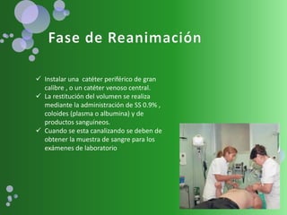  Instalar una catéter periférico de gran
calibre , o un catéter venoso central.
 La restitución del volumen se realiza
mediante la administración de SS 0.9% ,
coloides (plasma o albumina) y de
productos sanguíneos.
 Cuando se esta canalizando se deben de
obtener la muestra de sangre para los
exámenes de laboratorio
 