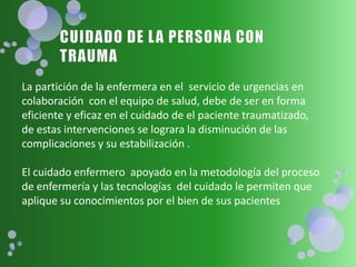 La partición de la enfermera en el servicio de urgencias en
colaboración con el equipo de salud, debe de ser en forma
eficiente y eficaz en el cuidado de el paciente traumatizado,
de estas intervenciones se lograra la disminución de las
complicaciones y su estabilización .
El cuidado enfermero apoyado en la metodología del proceso
de enfermería y las tecnologías del cuidado le permiten que
aplique su conocimientos por el bien de sus pacientes
 