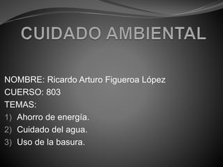 NOMBRE: Ricardo Arturo Figueroa López
CUERSO: 803
TEMAS:
1) Ahorro de energía.
2) Cuidado del agua.
3) Uso de la basura.
 