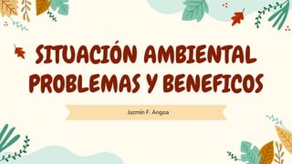 SITUACIÓN AMBIENTAL
PROBLEMAS Y BENEFICOS
Jazmín F. Angoa
 