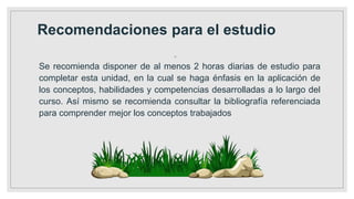Recomendaciones para el estudio
◦
Se recomienda disponer de al menos 2 horas diarias de estudio para
completar esta unidad, en la cual se haga énfasis en la aplicación de
los conceptos, habilidades y competencias desarrolladas a lo largo del
curso. Así mismo se recomienda consultar la bibliografía referenciada
para comprender mejor los conceptos trabajados
 