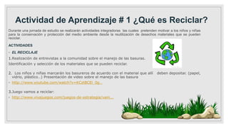 Actividad de Aprendizaje # 1 ¿Qué es Reciclar?
Durante una jornada de estudio se realizarán actividades integradoras las cuales pretenden motivar a los niños y niñas
para la conservación y protección del medio ambiente desde la reutilización de desechos materiales que se pueden
reciclar.
ACTIVIDADES
◦ EL RECICLAJE
1.Realización de entrevistas a la comunidad sobre el manejo de las basuras.
Identificación y selección de los materiales que se pueden reciclar.
2. Los niños y niñas marcarán los basureros de acuerdo con el material que allí deben depositar. (papel,
vidrio, plástico…) Presentación de video sobre el manejo de las basura
◦ http://www.youtube.com/watch?v=KCztBCEl_0g…
3.Juego vamos a reciclar:
◦ http://www.vivajuegos.com/juegos-de-estrategia/vam...
 
