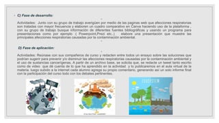 ◦ C) Fase de desarrollo:
◦
Actividades: Junto con su grupo de trabajo averigüen por medio de las paginas web que afecciones respiratorias
son tratadas con mayor frecuencia y elaboren un cuadro comparativo en Canva haciendo uso de la plataforma ,
con su grupo de trabajo busque información de diferentes fuentes bibliográficas y usando un programa para
presentaciones como por ejemplo :( Powerpoint,Prezi etc..) elabore una presentación que muestre las
principales afecciones respiratorias causadas por la contaminación ambiental.
◦
D) Fase de aplicación:
◦
Actividades: Reúnase con sus compañeros de curso y redacten entre todos un ensayo sobre las soluciones que
podrían sugerir para prevenir y/o disminuir las afecciones respiratorias causadas por la contaminación ambiental y
el uso de sustancias cancerígenas. A partir de un archivo base, se solicita que, se redacte un tweet tanto escrito
como de video que dé cuenta de lo que ha aprendido en la actividad y lo publicaremos en el aula virtual de la
materia. luego subido a la internet cada alumno agrega su propio comentario, generando así un solo informe final
con la participación del curso todo con los debates pertinentes.
 