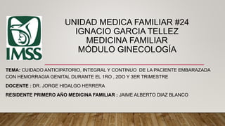 UNIDAD MEDICA FAMILIAR #24
IGNACIO GARCIA TELLEZ
MEDICINA FAMILIAR
MÓDULO GINECOLOGÍA
TEMA: CUIDADO ANTICIPATORIO, INTEGRAL Y CONTINUO DE LA PACIENTE EMBARAZADA
CON HEMORRAGIA GENITAL DURANTE EL 1RO , 2DO Y 3ER TRIMESTRE
DOCENTE : DR. JORGE HIDALGO HERRERA
RESIDENTE PRIMERO AÑO MEDICINA FAMILIAR : JAIME ALBERTO DIAZ BLANCO
 
