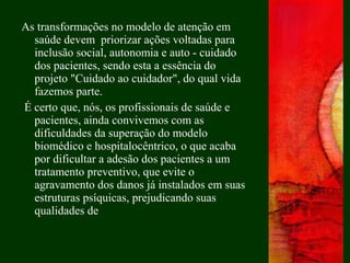 As transformações no modelo de atenção em
saúde devem priorizar ações voltadas para
inclusão social, autonomia e auto - cuidado
dos pacientes, sendo esta a essência do
projeto "Cuidado ao cuidador", do qual vida
fazemos parte.
É certo que, nós, os profissionais de saúde e
pacientes, ainda convivemos com as
dificuldades da superação do modelo
biomédico e hospitalocêntrico, o que acaba
por dificultar a adesão dos pacientes a um
tratamento preventivo, que evite o
agravamento dos danos já instalados em suas
estruturas psíquicas, prejudicando suas
qualidades de
 