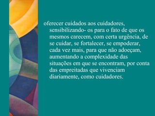 oferecer cuidados aos cuidadores,
sensibilizando- os para o fato de que os
mesmos carecem, com certa urgência, de
se cuidar, se fortalecer, se empoderar,
cada vez mais, para que não adoeçam,
aumentando a complexidade das
situações em que se encontram, por conta
das empreitadas que vivenciam
diariamente, como cuidadores.
 