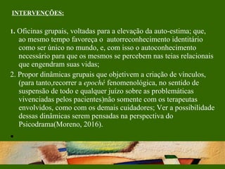 INTERVENÇÕES:
1. Oficinas grupais, voltadas para a elevação da auto-estima; que,
ao mesmo tempo favoreça o autorreconhecimento identitário
como ser único no mundo, e, com isso o autoconhecimento
necessário para que os mesmos se percebem nas teias relacionais
que engendram suas vidas;
2. Propor dinâmicas grupais que objetivem a criação de vínculos,
(para tanto,recorrer a epoché fenomenológica, no sentido de
suspensão de todo e qualquer juízo sobre as problemáticas
vivenciadas pelos pacientes)não somente com os terapeutas
envolvidos, como com os demais cuidadores; Ver a possibilidade
dessas dinâmicas serem pensadas na perspectiva do
Psicodrama(Moreno, 2016).
•
 