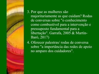 3. Por que as mulheres são
majoritariamente as que cuidam? Rodas
de conversas sobre "o conhecimento
como combustível para a intervenção e
pressuposto fundamental para a
libertação". Garrafa, 2005 & Martín-
Baró, 2017)
4. Oferecer palestras/ rodas de conversa
sobre "a importância das redes de apoio
no amparo dos cuidadores".
 