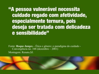 “A pessoa vulnerável necessita
cuidado regado com afetividade,
especialmente ternura, pois
deseja ser tratada com delicadeza
e sensibilidade”
Fonte: Roque Junges – Ética e gênero: o paradigma do cuidado -
Convergência no. 348 (dezembro – 2001)
Montagem: Renato,SJ.
 