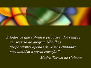 A todos os que sofrem e estão sós, dai sempre
um sorriso de alegria. Não lhes
proporciones apenas os vossos cuidados,
mas também o vosso coração”.
Madre Teresa de Calcutá
 