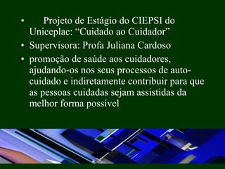 • Projeto de Estágio do CIEPSI do
Uniceplac: “Cuidado ao Cuidador”
• Supervisora: Profa Juliana Cardoso
• promoção de saúde aos cuidadores,
ajudando-os nos seus processos de auto-
cuidado e indiretamente contribuir para que
as pessoas cuidadas sejam assistidas da
melhor forma possível
 