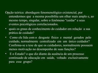 Opção teórica: abordagem fenomenológico existencial, por
entendermos que a mesma possibilita um olhar mais amplo e, ao
mesmo tempo, singular, sobre o fenômeno "cuidar" e seus
eventos psicológicos correlacionados.
• quais os graus de conhecimento do cuidador em relação a sua
prática de cuidado?
• Como ele lida com o desgaste físico e mental gerados pelo
cuidado, normalmente centralizado em um único cuidador?
Confirma-se a tese de que os cuidadores, normalmente possuem
menos motivação no desempenho de suas funções?
• E o Estado? o que diz diante da ausência de um processo
continuado de educação em saúde, voltado exclusivamente
para esse grupo?
 