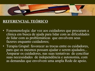 REFERENCIAL TEÓRICO
• Fenomenologia: dar voz aos cuidadores que procuram a
clínica em busca de ajuda para lidar com as dificuldades
de lidar com as problemáticas que envolvem seus
fazeres enquanto cuidadores;
• Terapia Grupal: favorecer as trocas entre os cuidadores,
para que os mesmos possam ajudar e serem ajudados...
Amparar os cuidadores, nas suas tentativas de conciliar
suas necessidades de independência e autonomia, com
as demandas que envolvem uma ampla Rede de apoio.
 