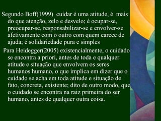 Segundo Boff(1999) cuidar é uma atitude, é mais
do que atenção, zelo e desvelo; é ocupar-se,
preocupar-se, responsabilizar-se e envolver-se
afetivamente com o outro com quem carece de
ajuda; é solidariedade pura e simples.
Para Heidegger(2005) existencialmente, o cuidado
se encontra a priori, antes de toda e qualquer
atitude e situação que envolvem os seres
humanos humano, o que implica em dizer que o
cuidado se acha em toda atitude e situação de
fato, concreta, existente; dito de outro modo, que
o cuidado se encontra na raiz primeira do ser
humano, antes de qualquer outra coisa.
 