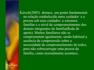 Karsch(2003) destaca um ponto fundamental
na relação estabelecida entre cuidador e a
pessoa sob seus cuidados: a estrutura
familiar e o nível de comprometimento dos
demais integrantes da família(Rede de
apoio). Muitos familiares não se
comprometem igualmente, sendo habitual a
ausência de compreensão sobre a
necessidade de comprometimento de todos,
para não sobrecarregar uma pessoa da
família, como normalmente acontece..
 