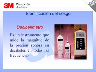 Protección
Auditiva
Identificación del riesgo
Decibelímetro
Es un instrumento que
mide la magnitud de
la presión sonora en
decibeles en todas las
frecuencias
 